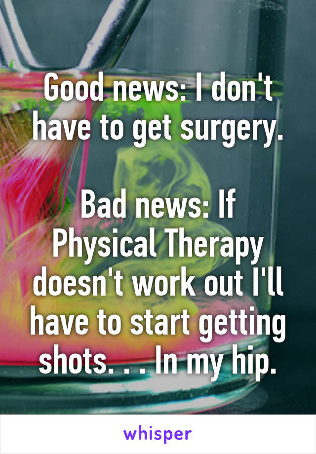 Good news: I don't have to get surgery.

Bad news: If Physical Therapy doesn't work out I'll have to start getting shots. . . In my hip.