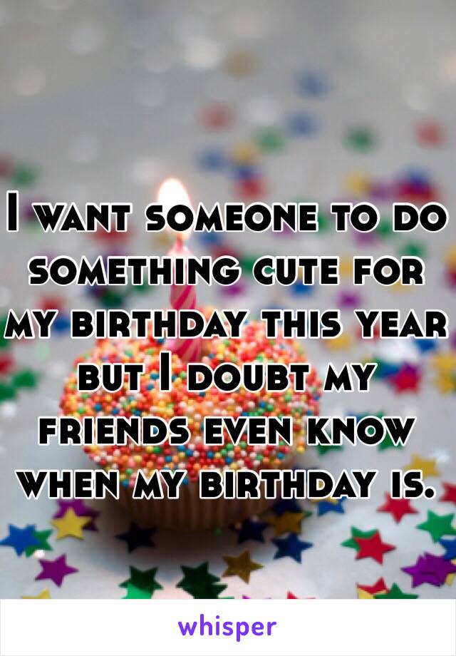 I want someone to do something cute for my birthday this year but I doubt my friends even know when my birthday is. 