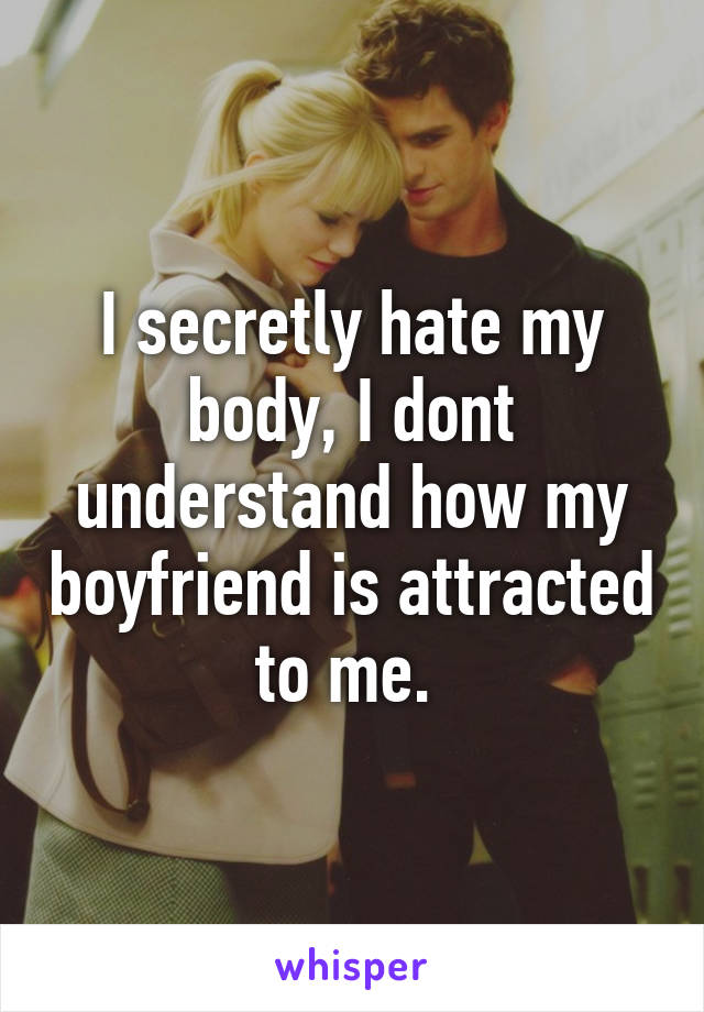 I secretly hate my body, I dont understand how my boyfriend is attracted to me. 