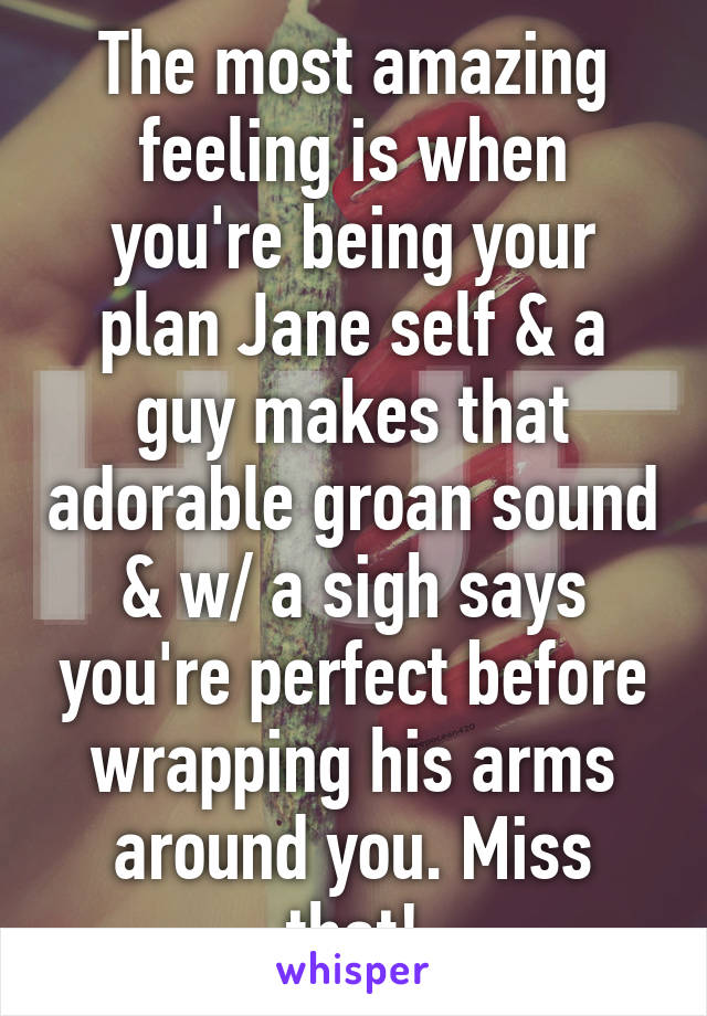 The most amazing feeling is when you're being your plan Jane self & a guy makes that adorable groan sound & w/ a sigh says you're perfect before wrapping his arms around you. Miss that!