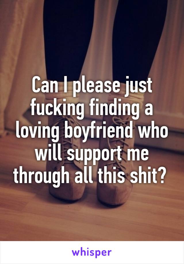 Can I please just fucking finding a loving boyfriend who will support me through all this shit? 