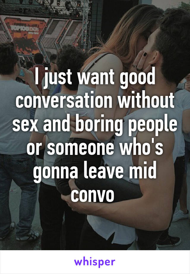 I just want good conversation without sex and boring people or someone who's gonna leave mid convo 