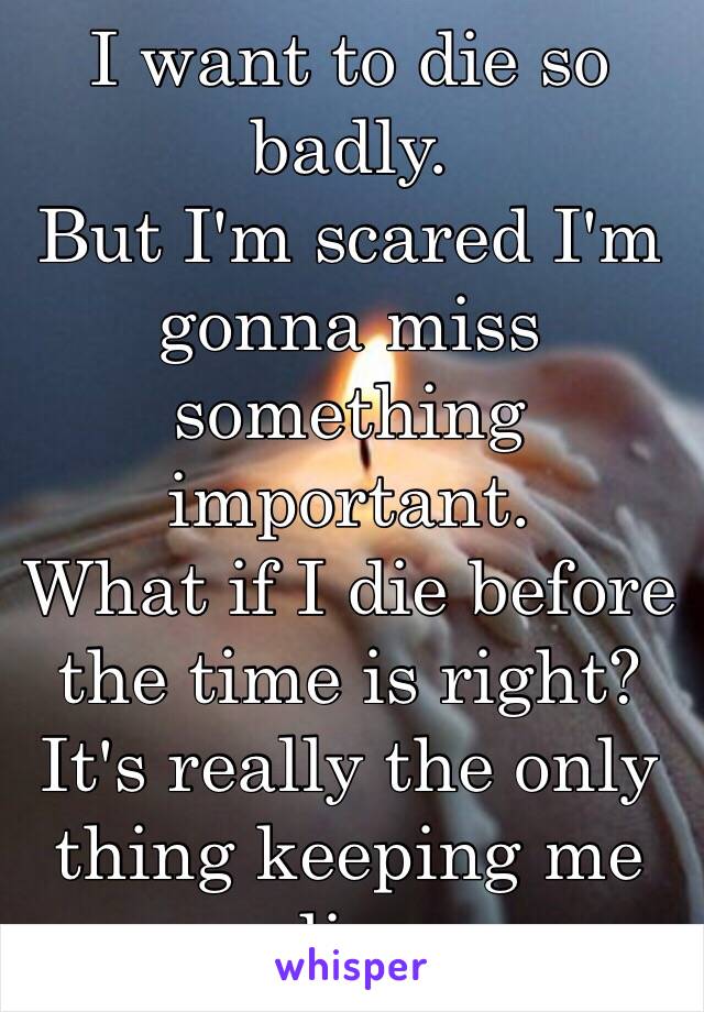 I want to die so badly.
But I'm scared I'm gonna miss something important. 
What if I die before the time is right? 
It's really the only thing keeping me alive. 