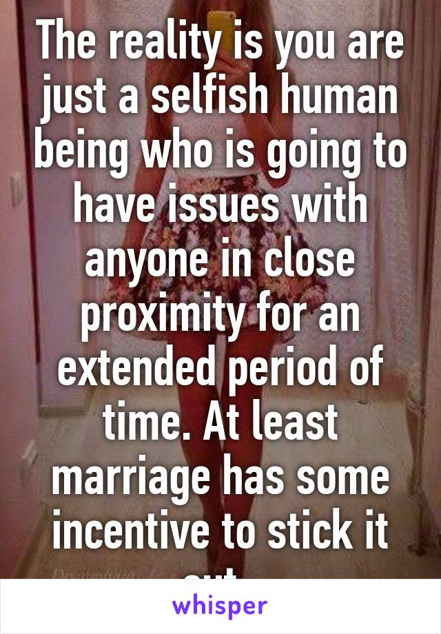 The reality is you are just a selfish human being who is going to have issues with anyone in close proximity for an extended period of time. At least marriage has some incentive to stick it out. 