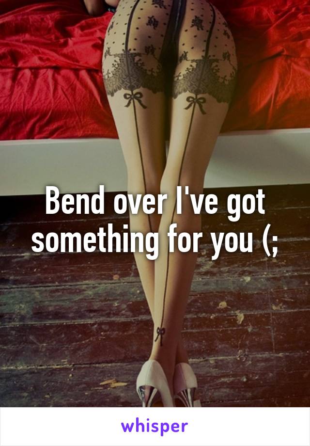 Bend over I've got something for you (;