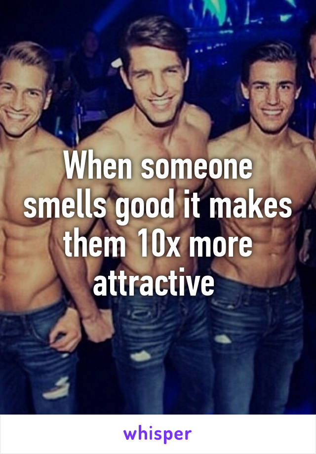 When someone smells good it makes them 10x more attractive 