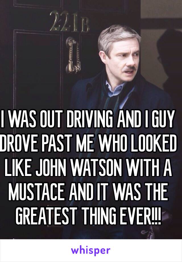 I WAS OUT DRIVING AND I GUY DROVE PAST ME WHO LOOKED LIKE JOHN WATSON WITH A MUSTACE AND IT WAS THE GREATEST THING EVER!!!