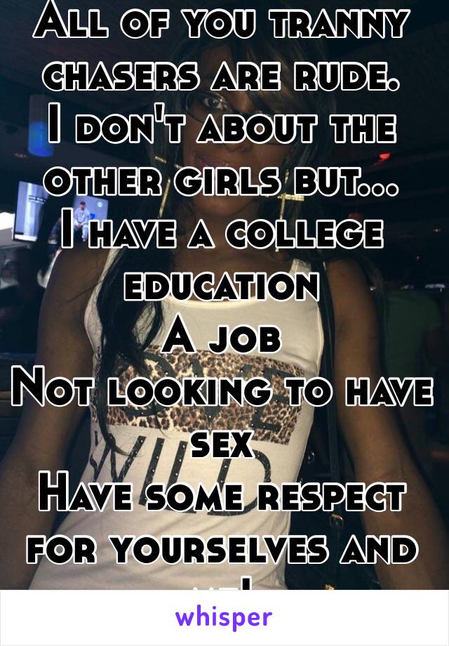 All of you tranny chasers are rude. 
I don't about the other girls but...
I have a college education 
A job
Not looking to have sex
Have some respect for yourselves and me!