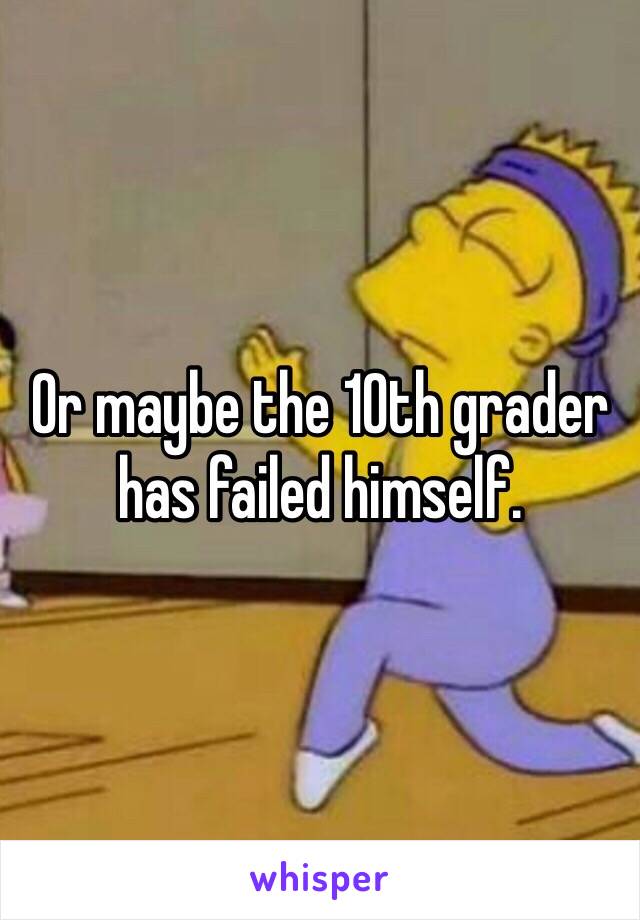 Or maybe the 10th grader has failed himself. 