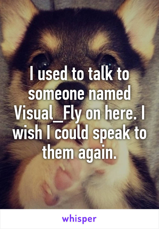 I used to talk to someone named Visual_Fly on here. I wish I could speak to them again.