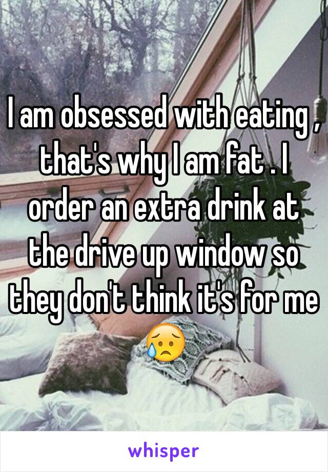 I am obsessed with eating , that's why I am fat . I order an extra drink at the drive up window so they don't think it's for me 😥