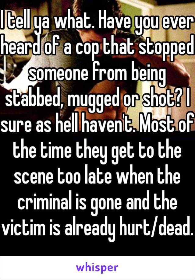 I tell ya what. Have you ever heard of a cop that stopped someone from being stabbed, mugged or shot? I sure as hell haven't. Most of the time they get to the scene too late when the criminal is gone and the victim is already hurt/dead.