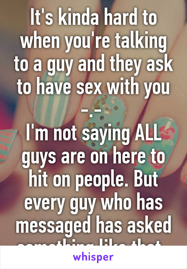 It's kinda hard to when you're talking to a guy and they ask to have sex with you -.- 
I'm not saying ALL guys are on here to hit on people. But every guy who has messaged has asked something like that. 