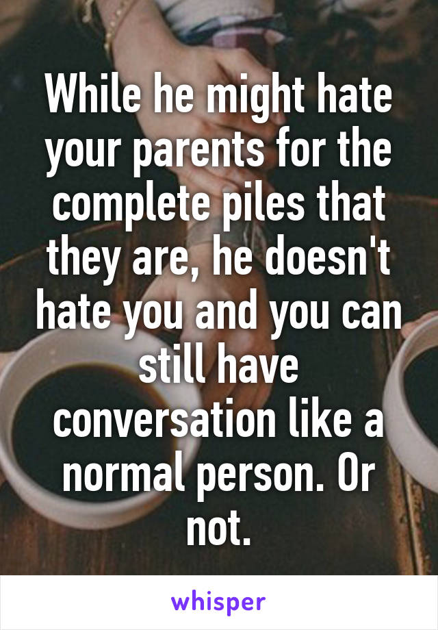 While he might hate your parents for the complete piles that they are, he doesn't hate you and you can still have conversation like a normal person. Or not.