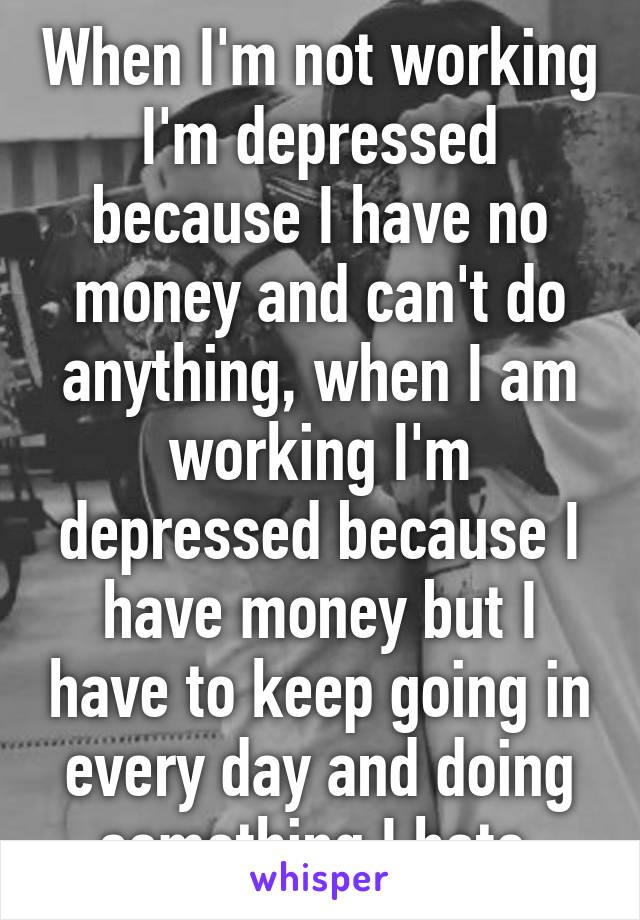 When I'm not working I'm depressed because I have no money and can't do anything, when I am working I'm depressed because I have money but I have to keep going in every day and doing something I hate.