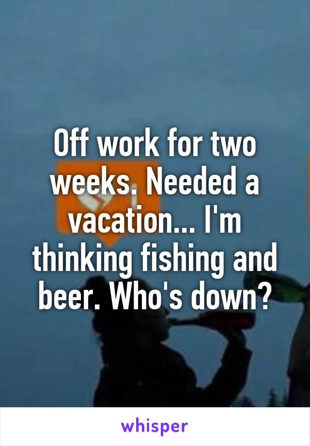 Off work for two weeks. Needed a vacation... I'm thinking fishing and beer. Who's down?