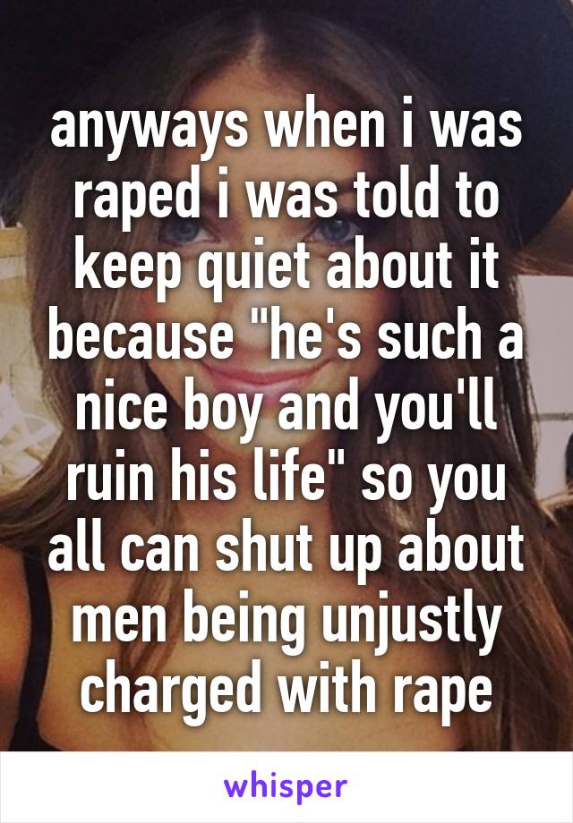 anyways when i was raped i was told to keep quiet about it because "he's such a nice boy and you'll ruin his life" so you all can shut up about men being unjustly charged with rape