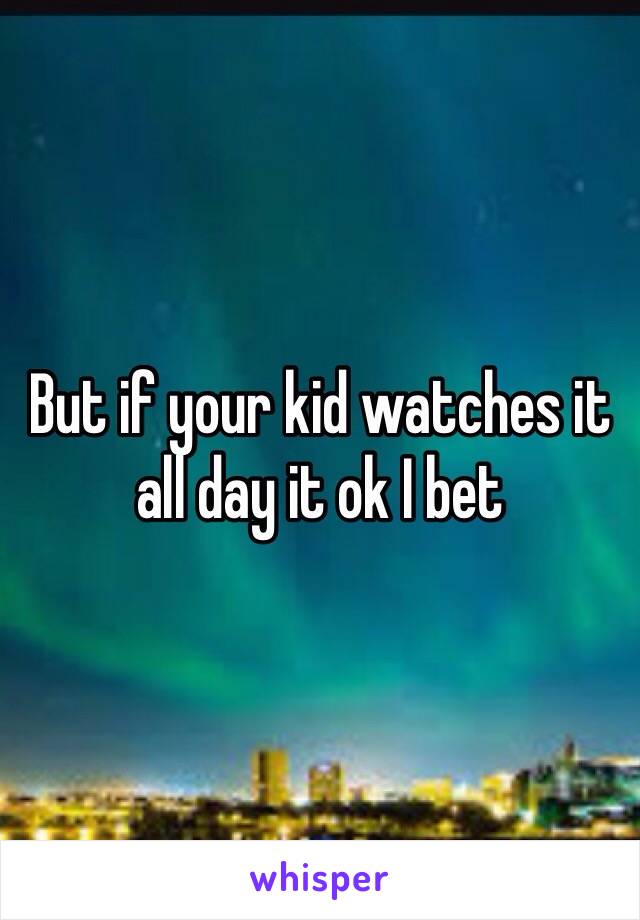 But if your kid watches it all day it ok I bet