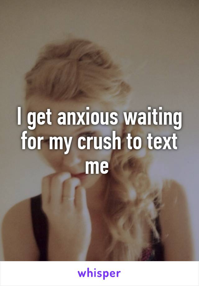 I get anxious waiting for my crush to text me 