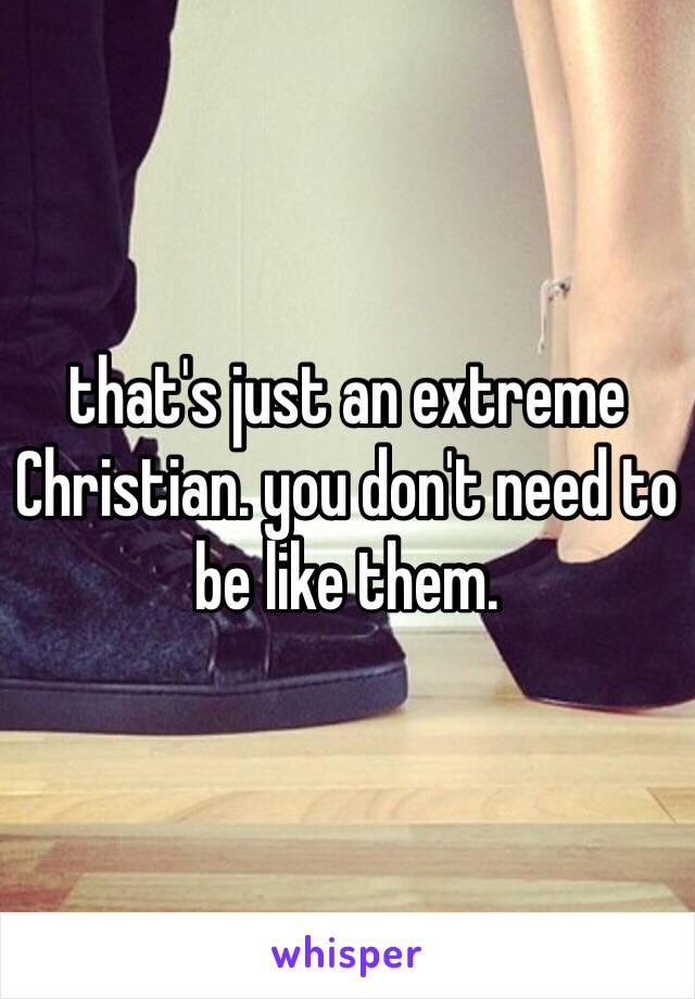 that's just an extreme Christian. you don't need to be like them. 