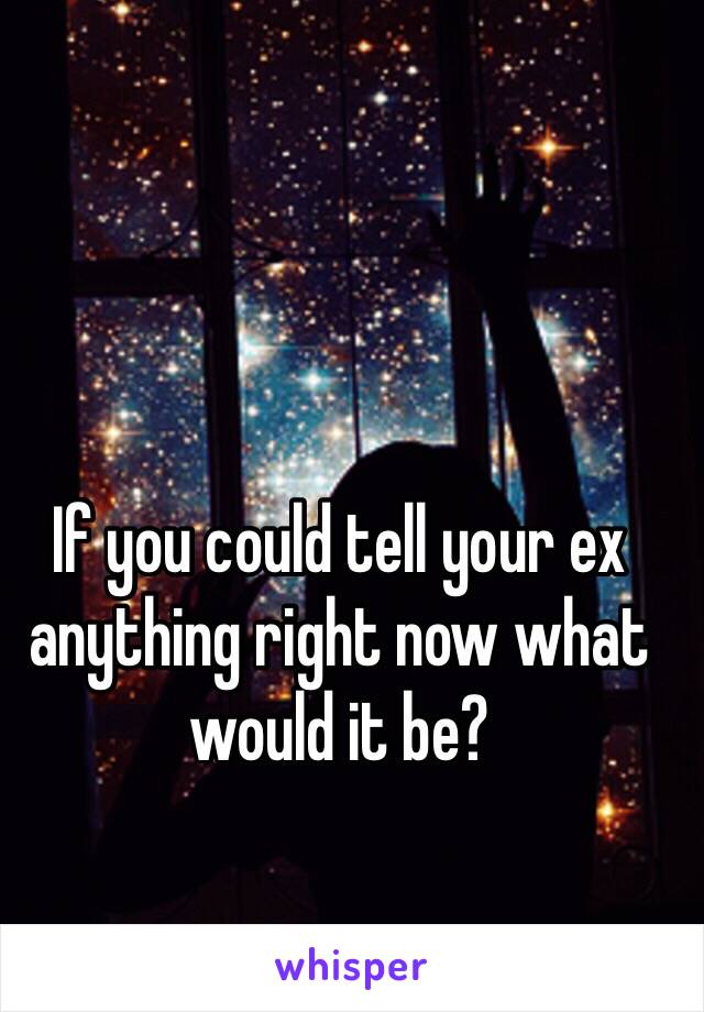 If you could tell your ex anything right now what would it be?