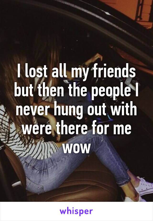 I lost all my friends but then the people I never hung out with were there for me wow