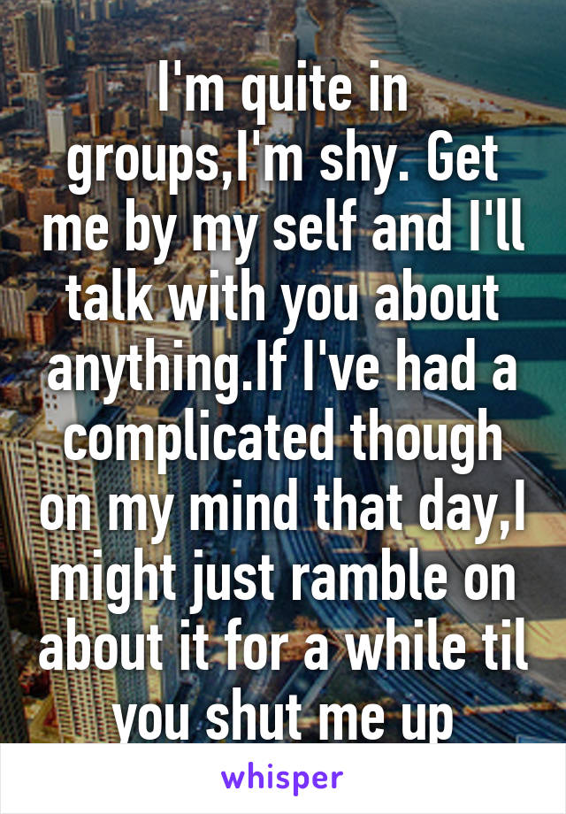 I'm quite in groups,I'm shy. Get me by my self and I'll talk with you about anything.If I've had a complicated though on my mind that day,I might just ramble on about it for a while til you shut me up