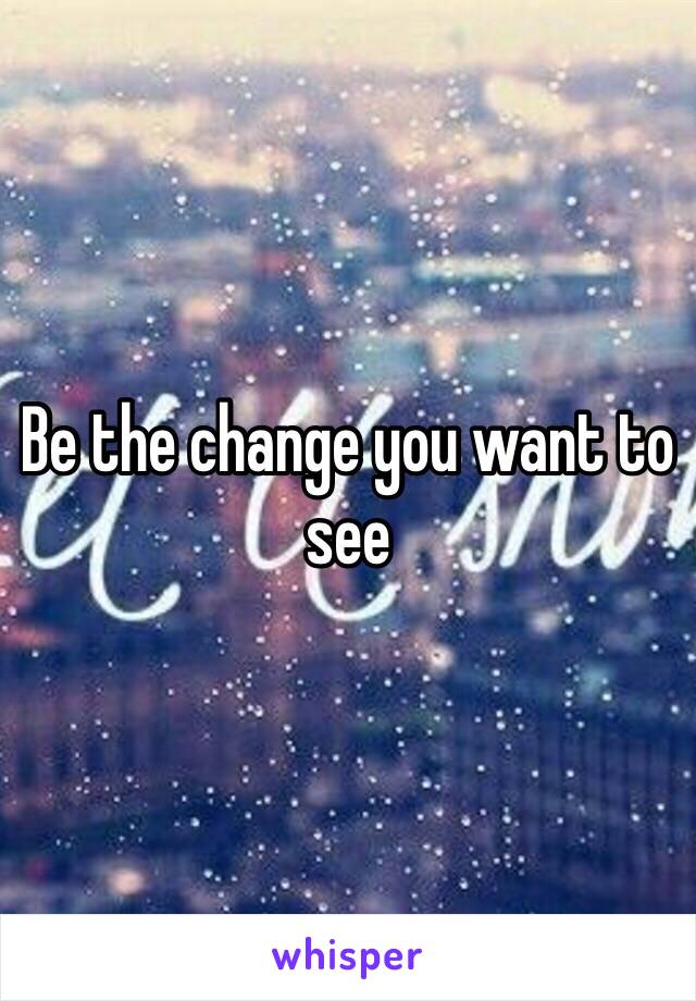 Be the change you want to see 