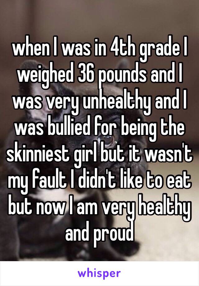 when I was in 4th grade I weighed 36 pounds and I was very unhealthy and I was bullied for being the skinniest girl but it wasn't my fault I didn't like to eat but now I am very healthy and proud 