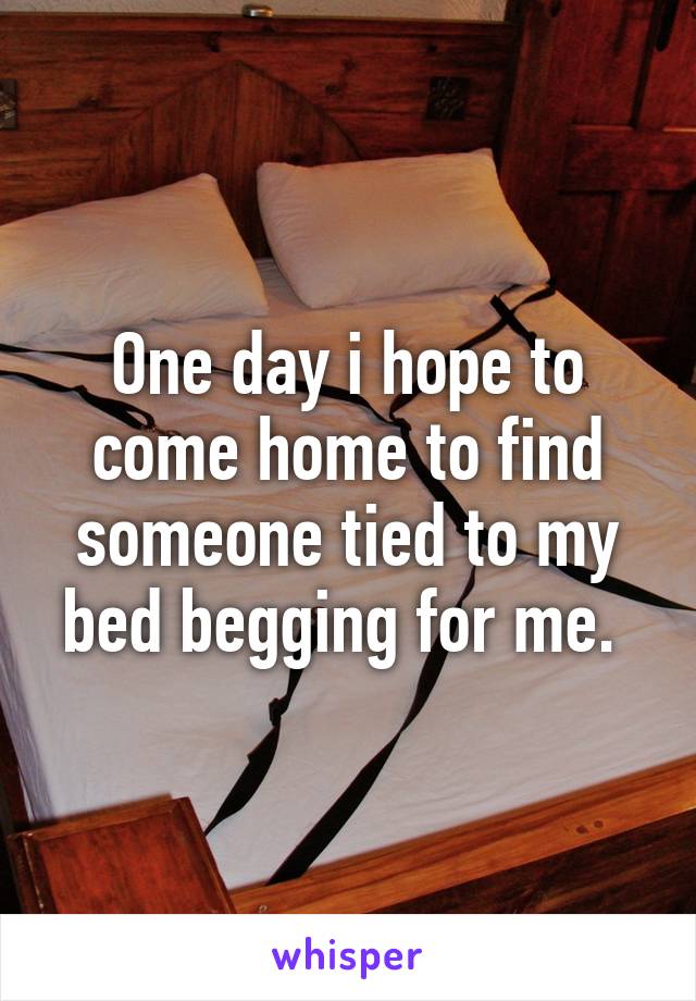 One day i hope to come home to find someone tied to my bed begging for me. 