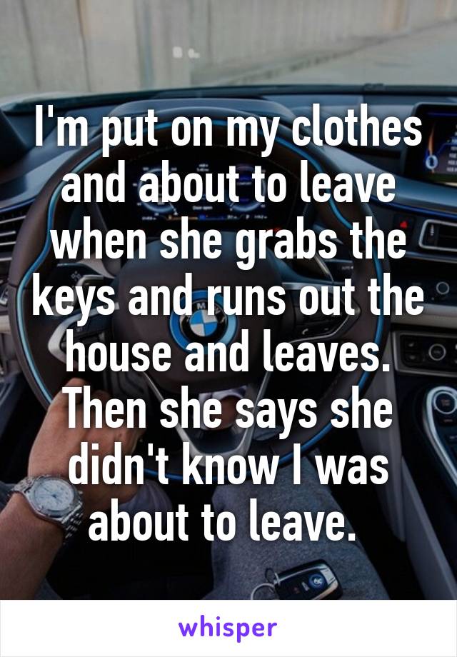 I'm put on my clothes and about to leave when she grabs the keys and runs out the house and leaves. Then she says she didn't know I was about to leave. 