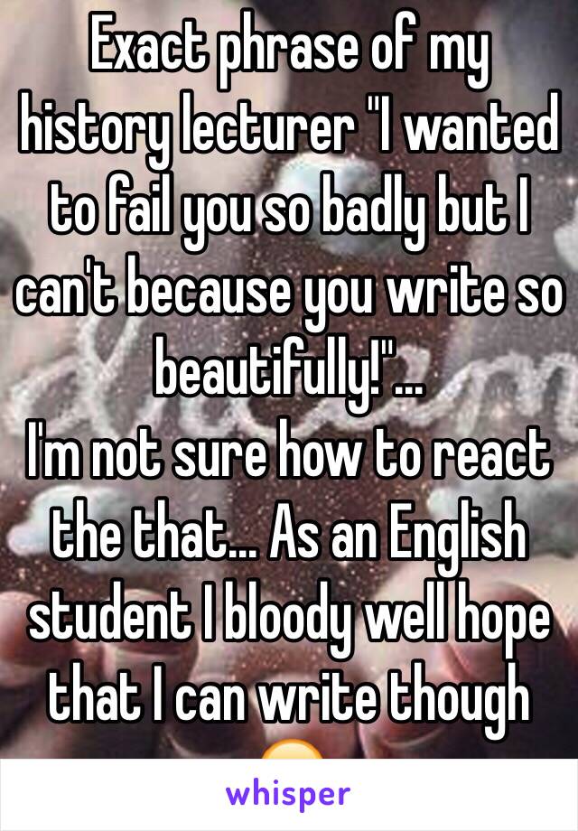 Exact phrase of my history lecturer "I wanted to fail you so badly but I can't because you write so beautifully!"... 
I'm not sure how to react the that... As an English student I bloody well hope that I can write though 😂