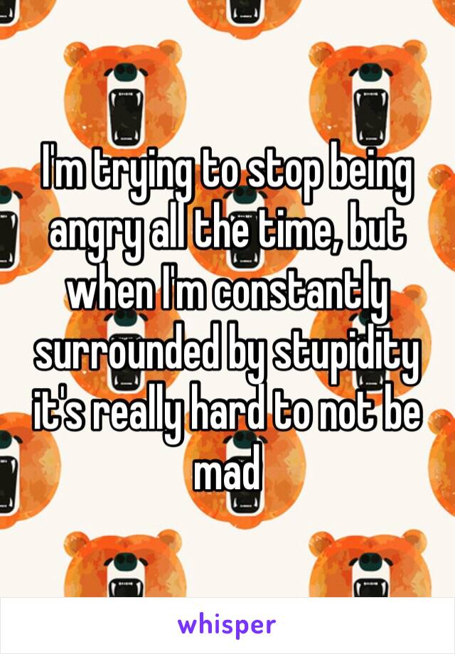 I'm trying to stop being angry all the time, but when I'm constantly surrounded by stupidity it's really hard to not be mad