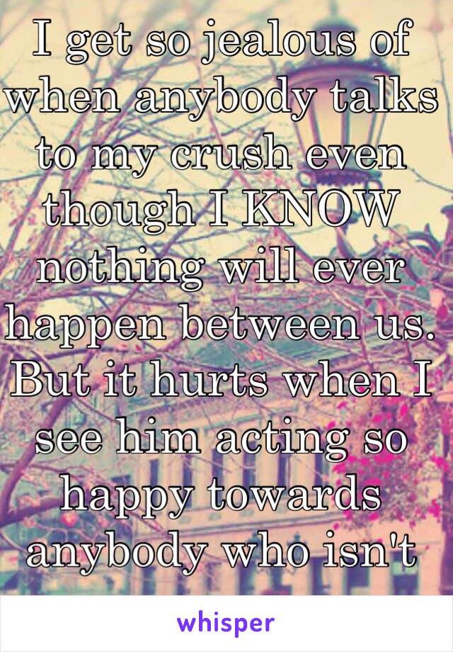 I get so jealous of when anybody talks to my crush even though I KNOW nothing will ever happen between us. But it hurts when I see him acting so happy towards anybody who isn't me