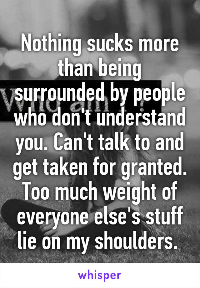 Nothing sucks more than being surrounded by people who don't understand you. Can't talk to and get taken for granted. Too much weight of everyone else's stuff lie on my shoulders. 