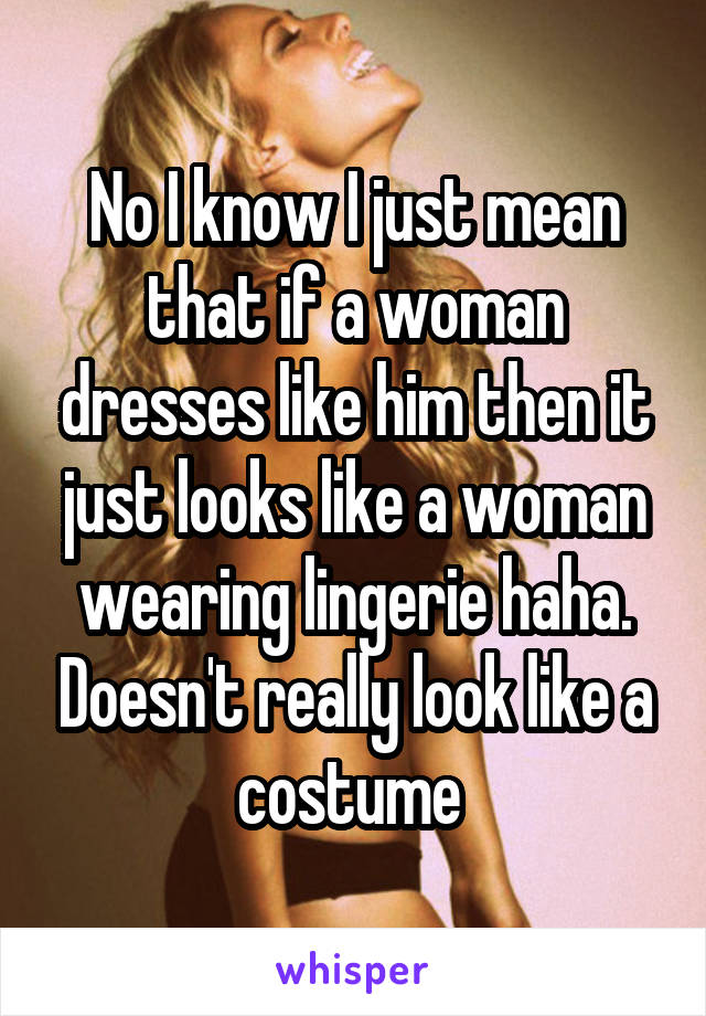 No I know I just mean that if a woman dresses like him then it just looks like a woman wearing lingerie haha. Doesn't really look like a costume 