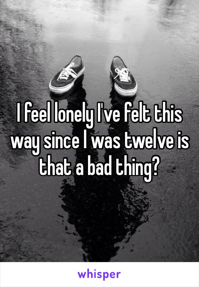 I feel lonely I've felt this way since I was twelve is that a bad thing?