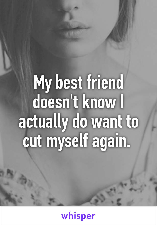 My best friend doesn't know I actually do want to cut myself again. 