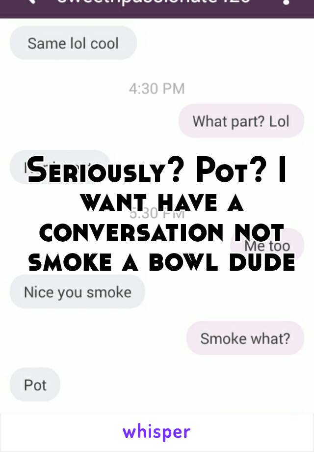 Seriously? Pot? I want have a conversation not smoke a bowl dude
