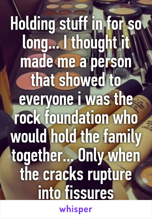 Holding stuff in for so long... I thought it made me a person that showed to everyone i was the rock foundation who would hold the family together... Only when the cracks rupture into fissures