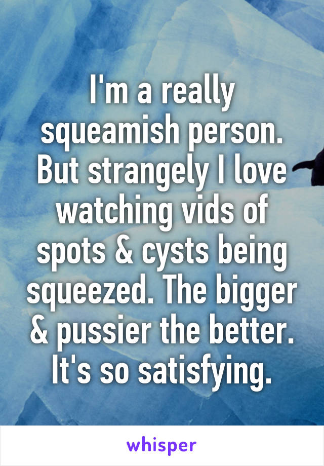 I'm a really squeamish person. But strangely I love watching vids of spots & cysts being squeezed. The bigger & pussier the better. It's so satisfying.