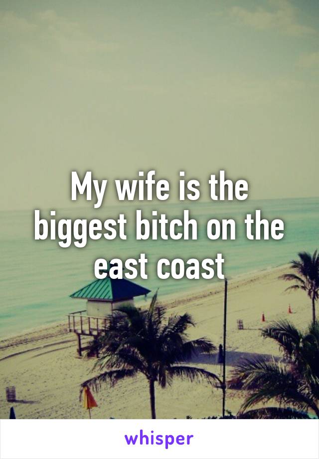 My wife is the biggest bitch on the east coast