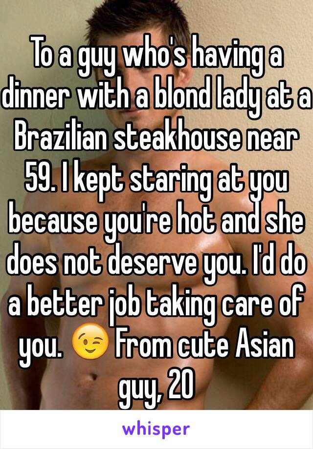 To a guy who's having a dinner with a blond lady at a Brazilian steakhouse near 59. I kept staring at you because you're hot and she does not deserve you. I'd do a better job taking care of you. 😉 From cute Asian guy, 20 