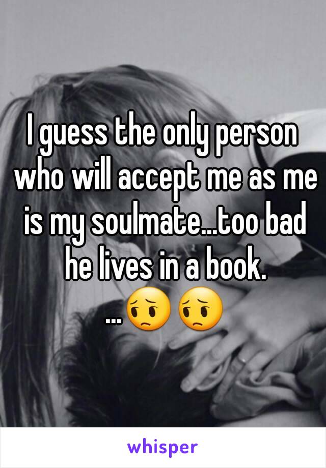 I guess the only person who will accept me as me is my soulmate...too bad he lives in a book. ...😔😔