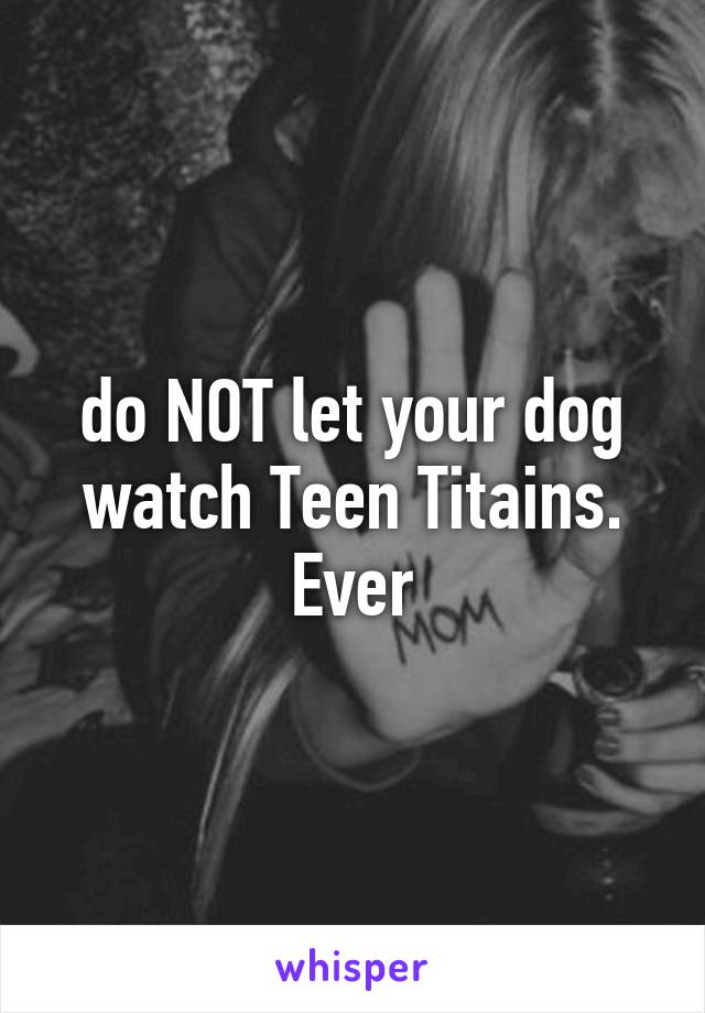 do NOT let your dog watch Teen Titains. Ever