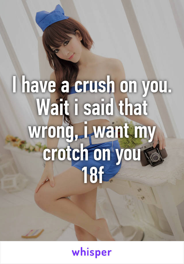 I have a crush on you. Wait i said that wrong, i want my crotch on you
18f