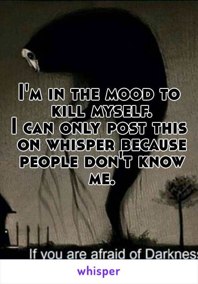 I'm in the mood to kill myself.
I can only post this on whisper because people don't know me.