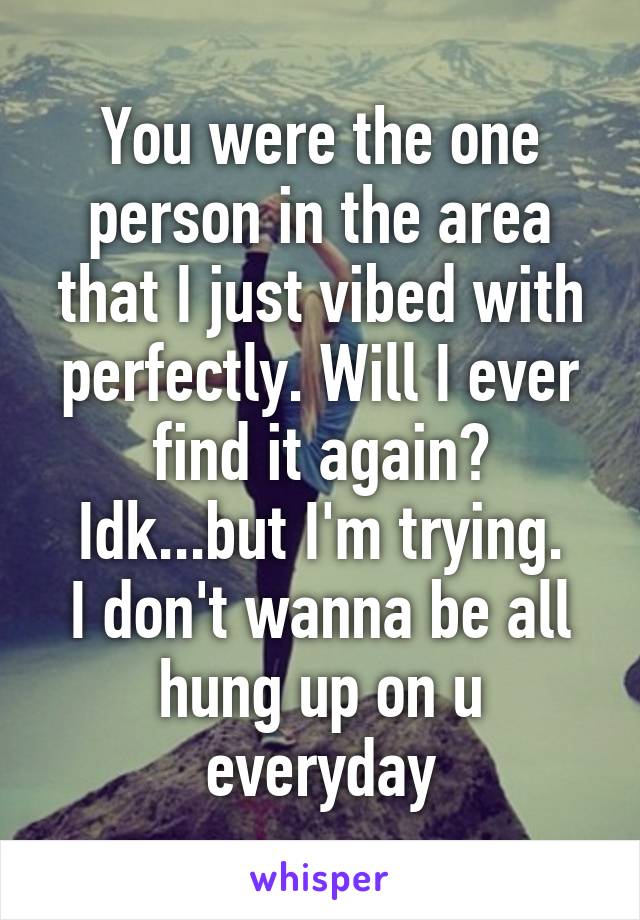 You were the one person in the area that I just vibed with perfectly. Will I ever find it again? Idk...but I'm trying.
I don't wanna be all hung up on u everyday