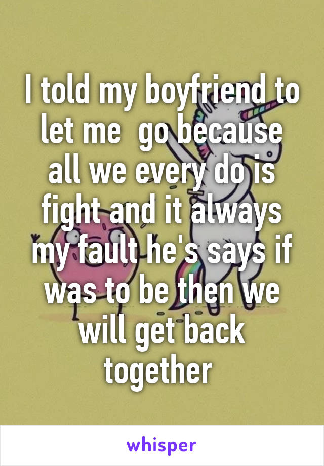 I told my boyfriend to let me  go because all we every do is fight and it always my fault he's says if was to be then we will get back together 