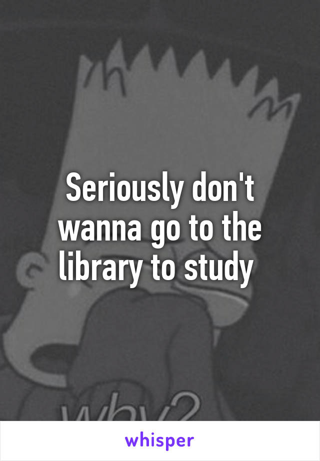 Seriously don't wanna go to the library to study 